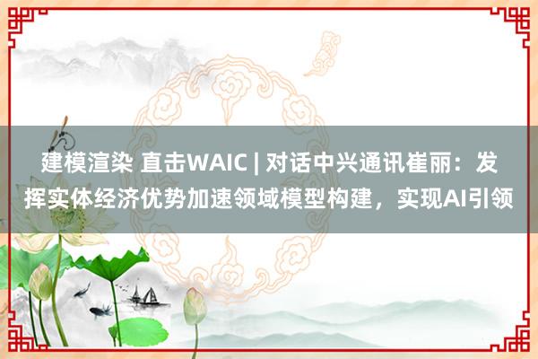 建模渲染 直击WAIC | 对话中兴通讯崔丽：发挥实体经济优势加速领域模型构建，实现AI引领