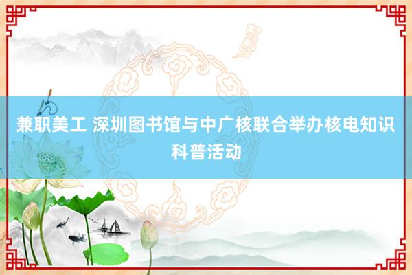 兼职美工 深圳图书馆与中广核联合举办核电知识科普活动