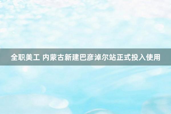 全职美工 内蒙古新建巴彦淖尔站正式投入使用