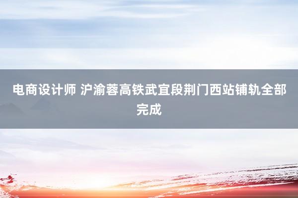 电商设计师 沪渝蓉高铁武宜段荆门西站铺轨全部完成