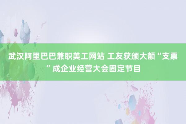 武汉阿里巴巴兼职美工网站 工友获颁大额“支票”成企业经营大会固定节目