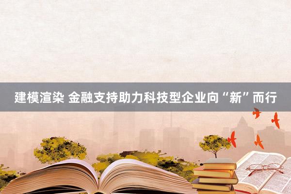 建模渲染 金融支持助力科技型企业向“新”而行