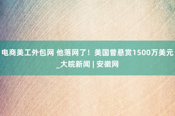 电商美工外包网 他落网了！美国曾悬赏1500万美元_大皖新闻 | 安徽网