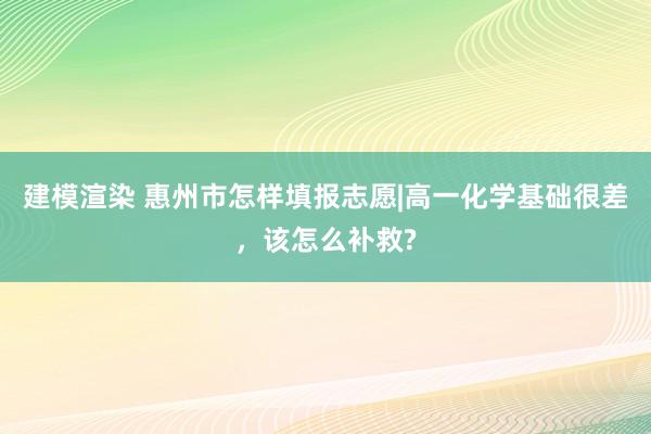 建模渲染 惠州市怎样填报志愿|高一化学基础很差，该怎么补救?