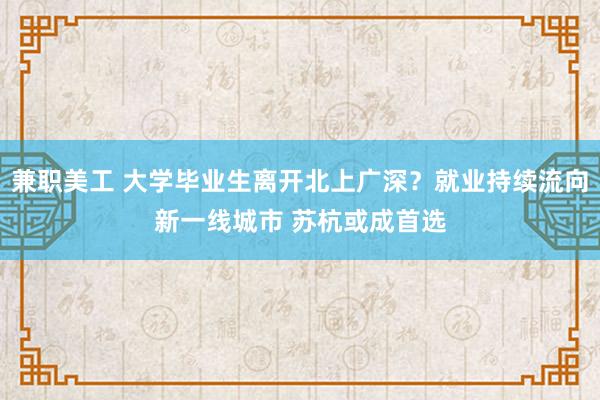 兼职美工 大学毕业生离开北上广深？就业持续流向新一线城市 苏杭或成首选