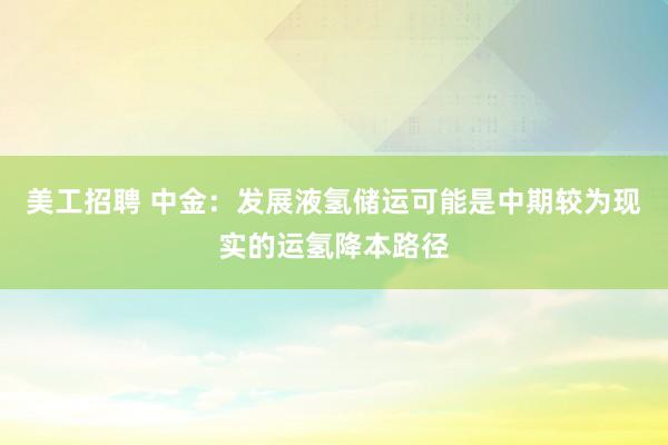 美工招聘 中金：发展液氢储运可能是中期较为现实的运氢降本路径