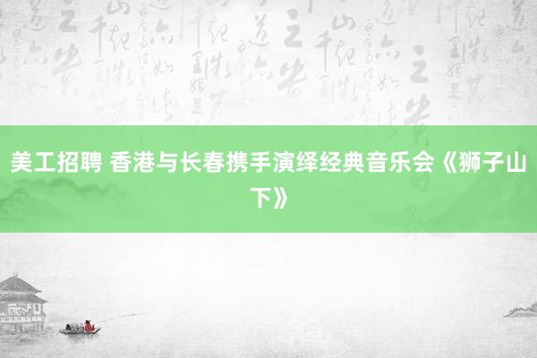 美工招聘 香港与长春携手演绎经典音乐会《狮子山下》