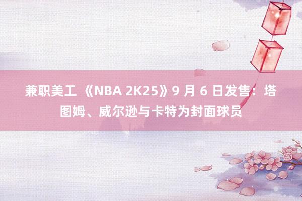 兼职美工 《NBA 2K25》9 月 6 日发售：塔图姆、威尔逊与卡特为封面球员