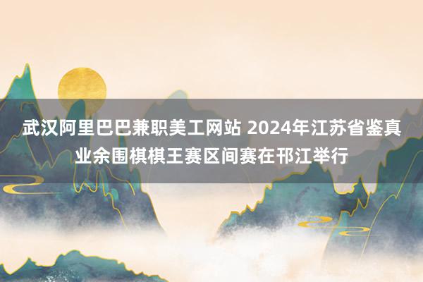 武汉阿里巴巴兼职美工网站 2024年江苏省鉴真业余围棋棋王赛区间赛在邗江举行