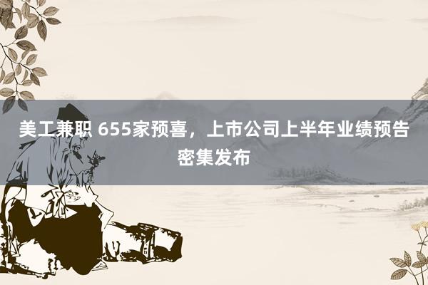 美工兼职 655家预喜，上市公司上半年业绩预告密集发布