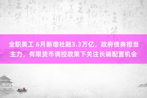 全职美工 6月新增社融3.3万亿，政府债券担当主力，有限货币调控政策下关注长端配置机会