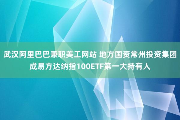 武汉阿里巴巴兼职美工网站 地方国资常州投资集团成易方达纳指100ETF第一大持有人