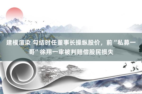 建模渲染 勾结时任董事长操纵股价，前“私募一哥”徐翔一审被判赔偿股民损失