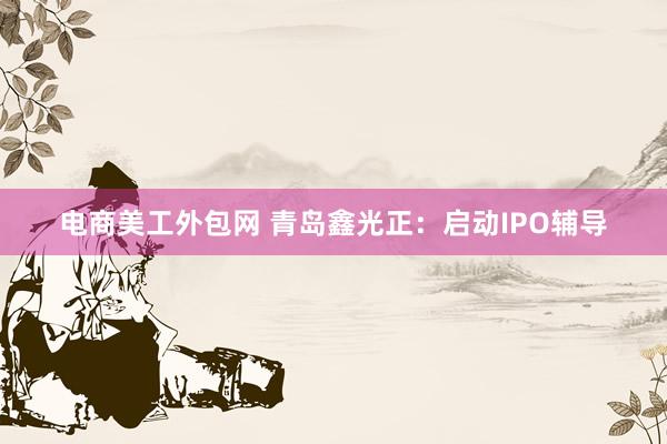 电商美工外包网 青岛鑫光正：启动IPO辅导