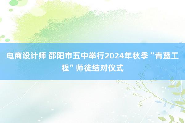 电商设计师 邵阳市五中举行2024年秋季“青蓝工程”师徒结对仪式